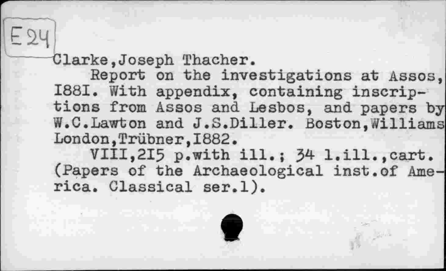 ﻿Clarke,Joseph Thacher.
Report on the investigations at Assos, 1881. With appendix, containing inscriptions from Assos and Lesbos, and papers byW.C.Lawton and J.S.Diller. Boston,Williams London,Trubner,1882.
VIII,215 p.with ill.; 54 1.ill.,cart. (Papers of the Archaeological inst.of America. Classical ser.l).